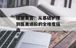 瑞丽美容：从基础护理到医美进阶的全维度指南