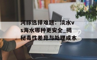 河豚选择难题：淡水vs海水哪种更安全_揭秘毒性差异与处理成本