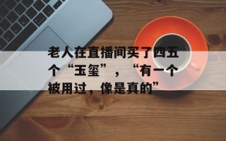 老人在直播间买了四五个“玉玺”，“有一个被用过，像是真的”