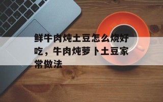 鲜牛肉炖土豆怎么烧好吃，牛肉炖萝卜土豆家常做法