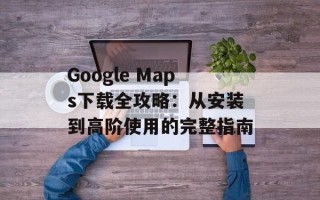 Google Maps下载全攻略：从安装到高阶使用的完整指南