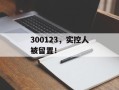 300123，实控人被留置！