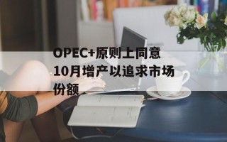 OPEC+原则上同意10月增产以追求市场份额