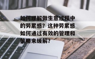 如何理解做生意过程中的劳累感？这种劳累感如何通过有效的管理和策略来缓解？