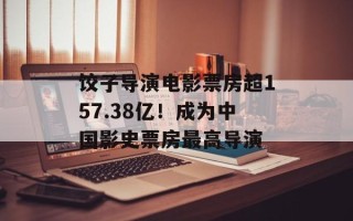 饺子导演电影票房超157.38亿！成为中国影史票房最高导演