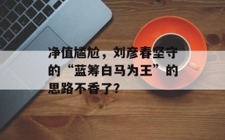 净值尴尬，刘彦春坚守的“蓝筹白马为王”的思路不香了？