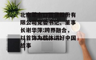 北京菜市口百货股份有限公司党委书记、董事长谢华萍:跨界融合，以首饰为载体讲好中国故事
