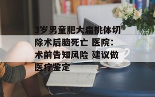 3岁男童肥大扁桃体切除术后脑死亡 医院：术前告知风险 建议做医疗鉴定