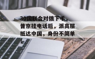 30国联合对俄下手，普京挂电话后，派高层抵达中国，身份不简单！