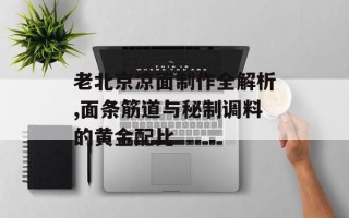 老北京凉面制作全解析,面条筋道与秘制调料的黄金配比