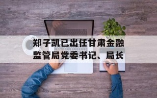 郑子凯已出任甘肃金融监管局党委书记、局长