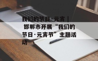 我们的节日·元宵 | 邯郸市开展“我们的节日·元宵节”主题活动
