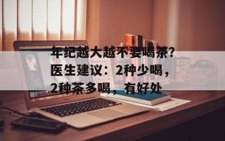 年纪越大越不要喝茶？医生建议：2种少喝，2种茶多喝，有好处