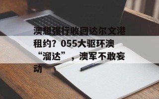 澳想强行收回达尔文港租约？055大驱环澳“溜达”，澳军不敢妄动