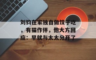 刘钧在家独自做饺子吃，有猫作伴，他大方回应：早就与太太分开了