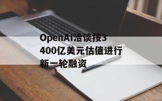 OpenAI洽谈按3400亿美元估值进行新一轮融资