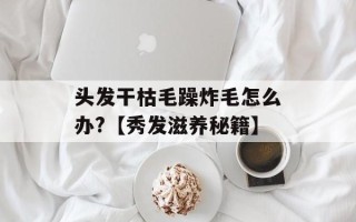 头发干枯毛躁炸毛怎么办?【秀发滋养秘籍】
