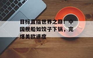 目标直指世界之巅！中国舰船如饺子下锅，完爆美欧速度