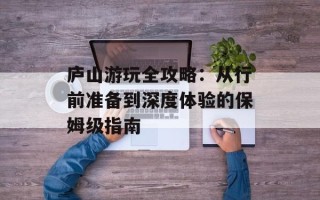 庐山游玩全攻略：从行前准备到深度体验的保姆级指南