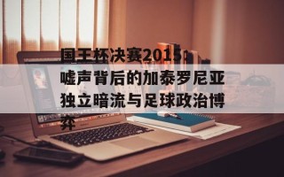 国王杯决赛2015：嘘声背后的加泰罗尼亚独立暗流与足球政治博弈