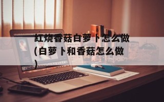 红烧香菇白萝卜怎么做(白萝卜和香菇怎么做)