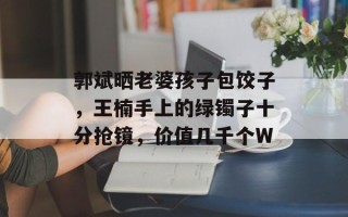 郭斌晒老婆孩子包饺子，王楠手上的绿镯子十分抢镜，价值几千个W