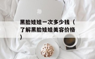 黑脸娃娃一次多少钱（了解黑脸娃娃美容价格）