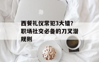 西餐礼仪常犯3大错？职场社交必备的刀叉潜规则