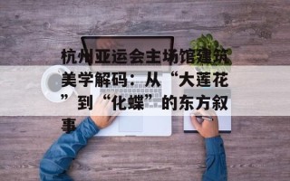 杭州亚运会主场馆建筑美学解码：从“大莲花”到“化蝶”的东方叙事