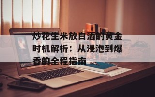炒花生米放白酒的黄金时机解析：从浸泡到爆香的全程指南