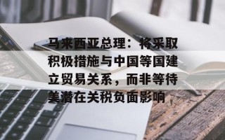 马来西亚总理：将采取积极措施与中国等国建立贸易关系，而非等待美潜在关税负面影响