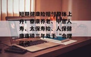 短期健康险赔付整体上升！泰康养老、中意人寿、太保寿险、人保健康连续三年处于“合理区间”