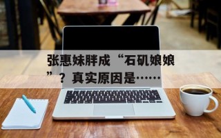 张惠妹胖成“石矶娘娘”？真实原因是……