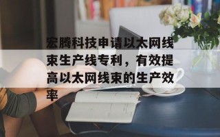 宏腾科技申请以太网线束生产线专利，有效提高以太网线束的生产效率