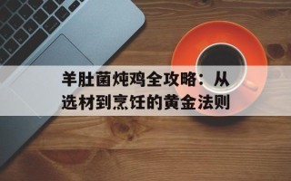 羊肚菌炖鸡全攻略：从选材到烹饪的黄金法则