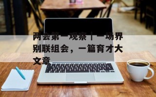 两会第一观察｜一场界别联组会，一篇育才大文章