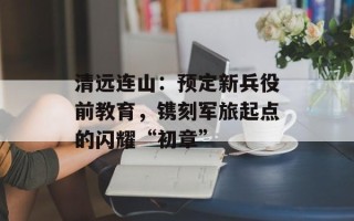 清远连山：预定新兵役前教育，镌刻军旅起点的闪耀“初章”
