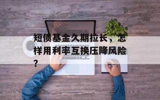 短债基金久期拉长，怎样用利率互换压降风险？