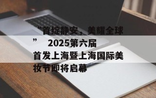 “首绽静安，美耀全球”  2025第六届首发上海暨上海国际美妆节即将启幕