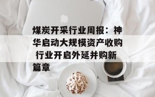 煤炭开采行业周报：神华启动大规模资产收购 行业开启外延并购新篇章