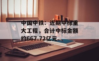 中国中铁：近期中标重大工程，合计中标金额约667.72亿元