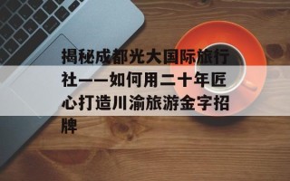 揭秘成都光大国际旅行社——如何用二十年匠心打造川渝旅游金字招牌