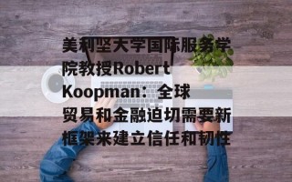 美利坚大学国际服务学院教授Robert Koopman：全球贸易和金融迫切需要新框架来建立信任和韧性