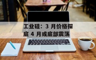 工业硅：3 月价格探底 4 月或底部震荡