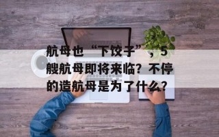 航母也“下饺子”，5艘航母即将来临？不停的造航母是为了什么？