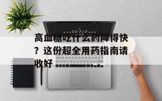 高血糖吃什么药降得快？这份超全用药指南请收好