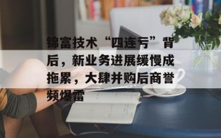 锦富技术“四连亏”背后，新业务进展缓慢成拖累，大肆并购后商誉频爆雷