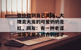 砍价砍到自己笑场，大理卖大龙的可爱奶奶走红，网友：有一种老谋深算又算不明白的样子