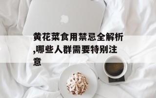 黄花菜食用禁忌全解析,哪些人群需要特别注意