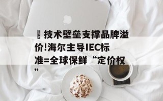 ​技术壁垒支撑品牌溢价!海尔主导IEC标准=全球保鲜“定价权”